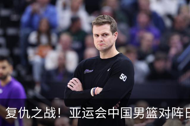 复仇之战！亚运会中国男篮对阵日本，4大底牌在手，赢球基本稳了